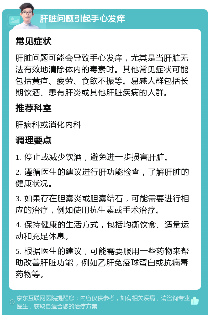 肝脏问题引起手心发痒 常见症状 肝脏问题可能会导致手心发痒，尤其是当肝脏无法有效地清除体内的毒素时。其他常见症状可能包括黄疸、疲劳、食欲不振等。易感人群包括长期饮酒、患有肝炎或其他肝脏疾病的人群。 推荐科室 肝病科或消化内科 调理要点 1. 停止或减少饮酒，避免进一步损害肝脏。 2. 遵循医生的建议进行肝功能检查，了解肝脏的健康状况。 3. 如果存在胆囊炎或胆囊结石，可能需要进行相应的治疗，例如使用抗生素或手术治疗。 4. 保持健康的生活方式，包括均衡饮食、适量运动和充足休息。 5. 根据医生的建议，可能需要服用一些药物来帮助改善肝脏功能，例如乙肝免疫球蛋白或抗病毒药物等。