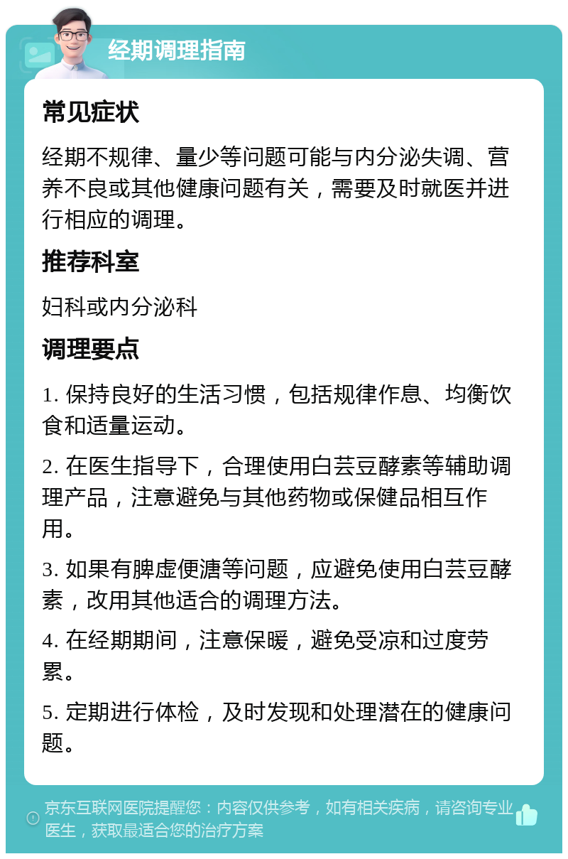 经期调理指南 常见症状 经期不规律、量少等问题可能与内分泌失调、营养不良或其他健康问题有关，需要及时就医并进行相应的调理。 推荐科室 妇科或内分泌科 调理要点 1. 保持良好的生活习惯，包括规律作息、均衡饮食和适量运动。 2. 在医生指导下，合理使用白芸豆酵素等辅助调理产品，注意避免与其他药物或保健品相互作用。 3. 如果有脾虚便溏等问题，应避免使用白芸豆酵素，改用其他适合的调理方法。 4. 在经期期间，注意保暖，避免受凉和过度劳累。 5. 定期进行体检，及时发现和处理潜在的健康问题。