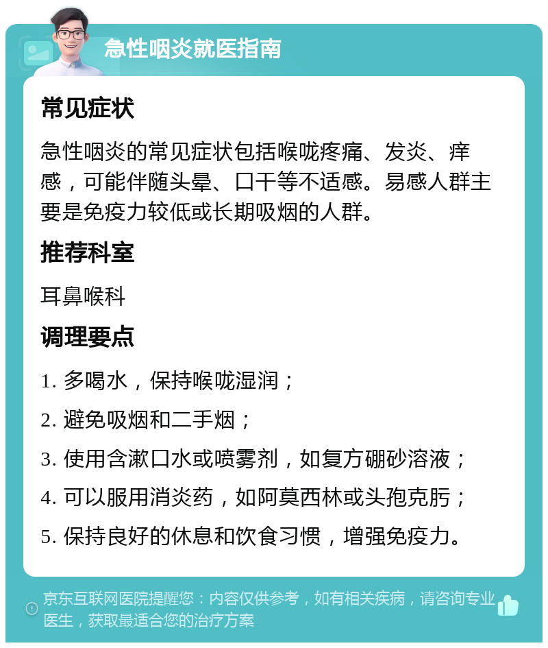 急性咽炎就医指南 常见症状 急性咽炎的常见症状包括喉咙疼痛、发炎、痒感，可能伴随头晕、口干等不适感。易感人群主要是免疫力较低或长期吸烟的人群。 推荐科室 耳鼻喉科 调理要点 1. 多喝水，保持喉咙湿润； 2. 避免吸烟和二手烟； 3. 使用含漱口水或喷雾剂，如复方硼砂溶液； 4. 可以服用消炎药，如阿莫西林或头孢克肟； 5. 保持良好的休息和饮食习惯，增强免疫力。