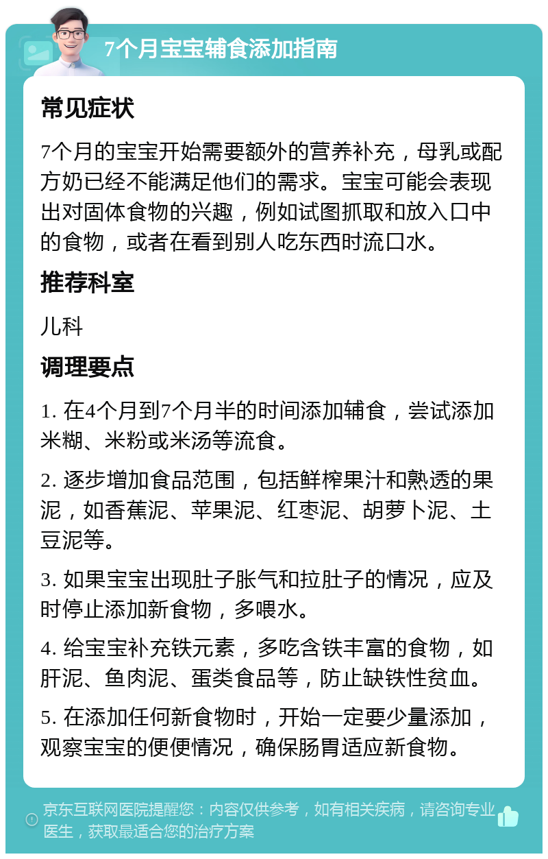 7个月宝宝辅食添加指南 常见症状 7个月的宝宝开始需要额外的营养补充，母乳或配方奶已经不能满足他们的需求。宝宝可能会表现出对固体食物的兴趣，例如试图抓取和放入口中的食物，或者在看到别人吃东西时流口水。 推荐科室 儿科 调理要点 1. 在4个月到7个月半的时间添加辅食，尝试添加米糊、米粉或米汤等流食。 2. 逐步增加食品范围，包括鲜榨果汁和熟透的果泥，如香蕉泥、苹果泥、红枣泥、胡萝卜泥、土豆泥等。 3. 如果宝宝出现肚子胀气和拉肚子的情况，应及时停止添加新食物，多喂水。 4. 给宝宝补充铁元素，多吃含铁丰富的食物，如肝泥、鱼肉泥、蛋类食品等，防止缺铁性贫血。 5. 在添加任何新食物时，开始一定要少量添加，观察宝宝的便便情况，确保肠胃适应新食物。