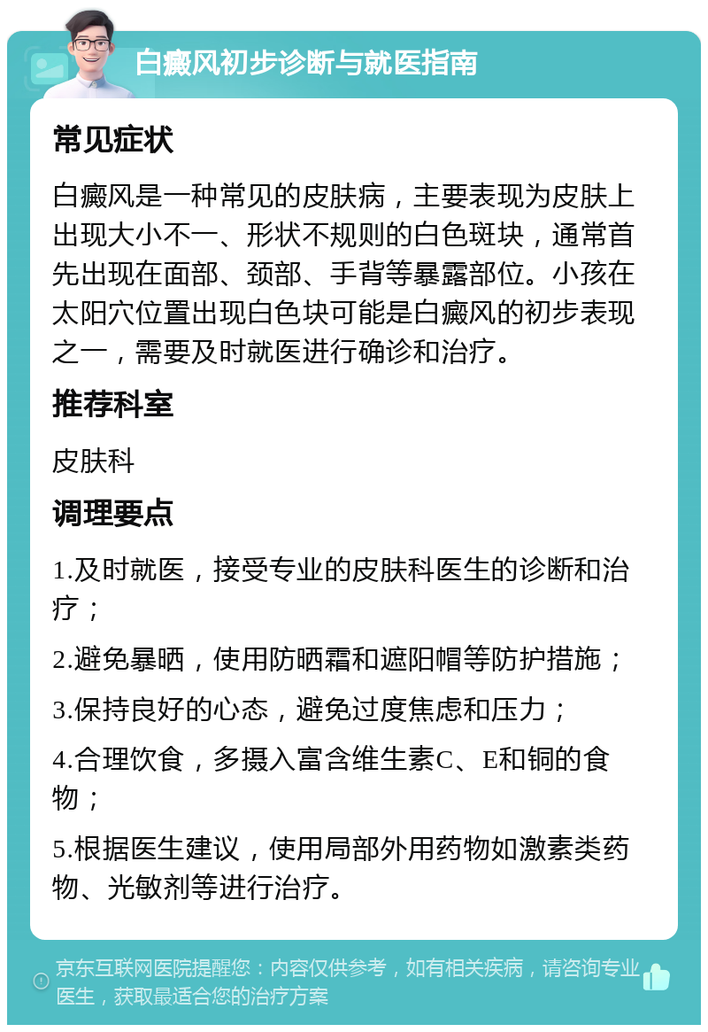 白癜风初步诊断与就医指南 常见症状 白癜风是一种常见的皮肤病，主要表现为皮肤上出现大小不一、形状不规则的白色斑块，通常首先出现在面部、颈部、手背等暴露部位。小孩在太阳穴位置出现白色块可能是白癜风的初步表现之一，需要及时就医进行确诊和治疗。 推荐科室 皮肤科 调理要点 1.及时就医，接受专业的皮肤科医生的诊断和治疗； 2.避免暴晒，使用防晒霜和遮阳帽等防护措施； 3.保持良好的心态，避免过度焦虑和压力； 4.合理饮食，多摄入富含维生素C、E和铜的食物； 5.根据医生建议，使用局部外用药物如激素类药物、光敏剂等进行治疗。