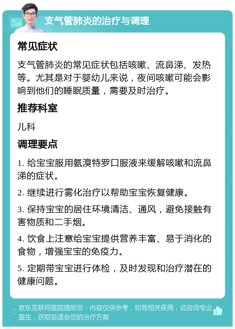 支气管肺炎的治疗与调理 常见症状 支气管肺炎的常见症状包括咳嗽、流鼻涕、发热等。尤其是对于婴幼儿来说，夜间咳嗽可能会影响到他们的睡眠质量，需要及时治疗。 推荐科室 儿科 调理要点 1. 给宝宝服用氨溴特罗口服液来缓解咳嗽和流鼻涕的症状。 2. 继续进行雾化治疗以帮助宝宝恢复健康。 3. 保持宝宝的居住环境清洁、通风，避免接触有害物质和二手烟。 4. 饮食上注意给宝宝提供营养丰富、易于消化的食物，增强宝宝的免疫力。 5. 定期带宝宝进行体检，及时发现和治疗潜在的健康问题。