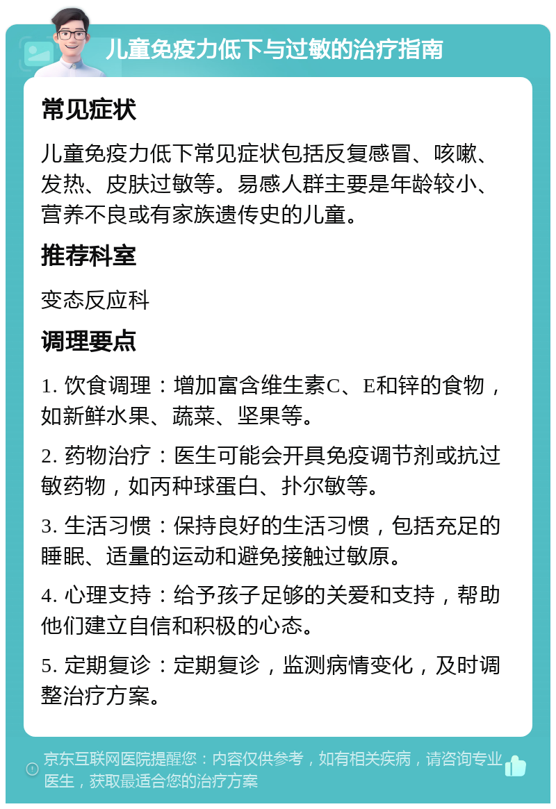 儿童免疫力低下与过敏的治疗指南 常见症状 儿童免疫力低下常见症状包括反复感冒、咳嗽、发热、皮肤过敏等。易感人群主要是年龄较小、营养不良或有家族遗传史的儿童。 推荐科室 变态反应科 调理要点 1. 饮食调理：增加富含维生素C、E和锌的食物，如新鲜水果、蔬菜、坚果等。 2. 药物治疗：医生可能会开具免疫调节剂或抗过敏药物，如丙种球蛋白、扑尔敏等。 3. 生活习惯：保持良好的生活习惯，包括充足的睡眠、适量的运动和避免接触过敏原。 4. 心理支持：给予孩子足够的关爱和支持，帮助他们建立自信和积极的心态。 5. 定期复诊：定期复诊，监测病情变化，及时调整治疗方案。