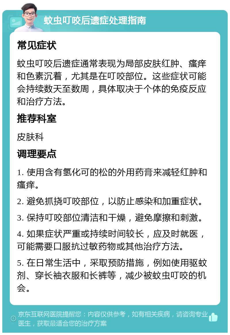 蚊虫叮咬后遗症处理指南 常见症状 蚊虫叮咬后遗症通常表现为局部皮肤红肿、瘙痒和色素沉着，尤其是在叮咬部位。这些症状可能会持续数天至数周，具体取决于个体的免疫反应和治疗方法。 推荐科室 皮肤科 调理要点 1. 使用含有氢化可的松的外用药膏来减轻红肿和瘙痒。 2. 避免抓挠叮咬部位，以防止感染和加重症状。 3. 保持叮咬部位清洁和干燥，避免摩擦和刺激。 4. 如果症状严重或持续时间较长，应及时就医，可能需要口服抗过敏药物或其他治疗方法。 5. 在日常生活中，采取预防措施，例如使用驱蚊剂、穿长袖衣服和长裤等，减少被蚊虫叮咬的机会。