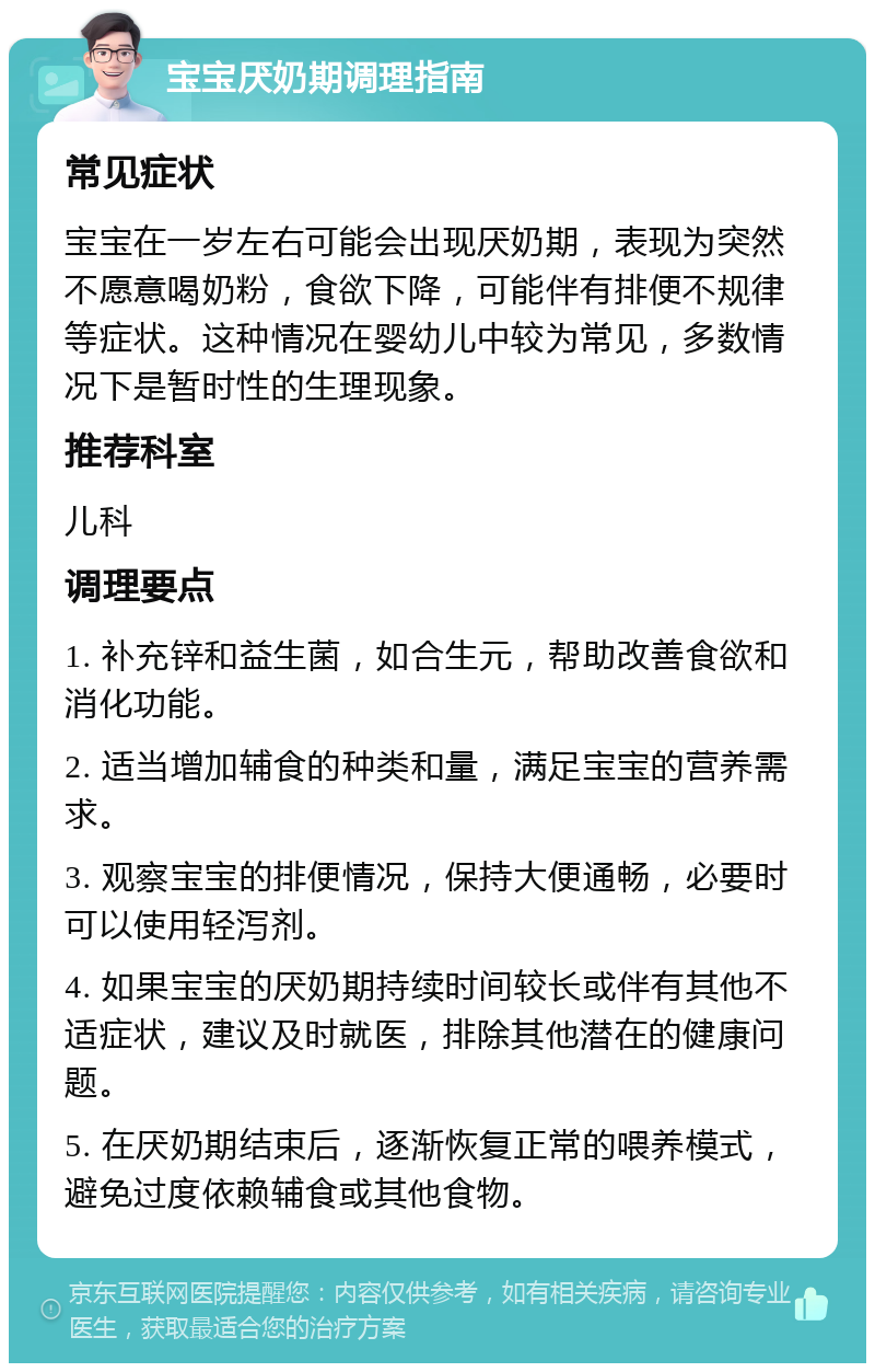 宝宝厌奶期调理指南 常见症状 宝宝在一岁左右可能会出现厌奶期，表现为突然不愿意喝奶粉，食欲下降，可能伴有排便不规律等症状。这种情况在婴幼儿中较为常见，多数情况下是暂时性的生理现象。 推荐科室 儿科 调理要点 1. 补充锌和益生菌，如合生元，帮助改善食欲和消化功能。 2. 适当增加辅食的种类和量，满足宝宝的营养需求。 3. 观察宝宝的排便情况，保持大便通畅，必要时可以使用轻泻剂。 4. 如果宝宝的厌奶期持续时间较长或伴有其他不适症状，建议及时就医，排除其他潜在的健康问题。 5. 在厌奶期结束后，逐渐恢复正常的喂养模式，避免过度依赖辅食或其他食物。