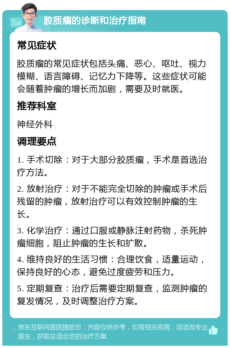 胶质瘤的诊断和治疗指南 常见症状 胶质瘤的常见症状包括头痛、恶心、呕吐、视力模糊、语言障碍、记忆力下降等。这些症状可能会随着肿瘤的增长而加剧，需要及时就医。 推荐科室 神经外科 调理要点 1. 手术切除：对于大部分胶质瘤，手术是首选治疗方法。 2. 放射治疗：对于不能完全切除的肿瘤或手术后残留的肿瘤，放射治疗可以有效控制肿瘤的生长。 3. 化学治疗：通过口服或静脉注射药物，杀死肿瘤细胞，阻止肿瘤的生长和扩散。 4. 维持良好的生活习惯：合理饮食，适量运动，保持良好的心态，避免过度疲劳和压力。 5. 定期复查：治疗后需要定期复查，监测肿瘤的复发情况，及时调整治疗方案。