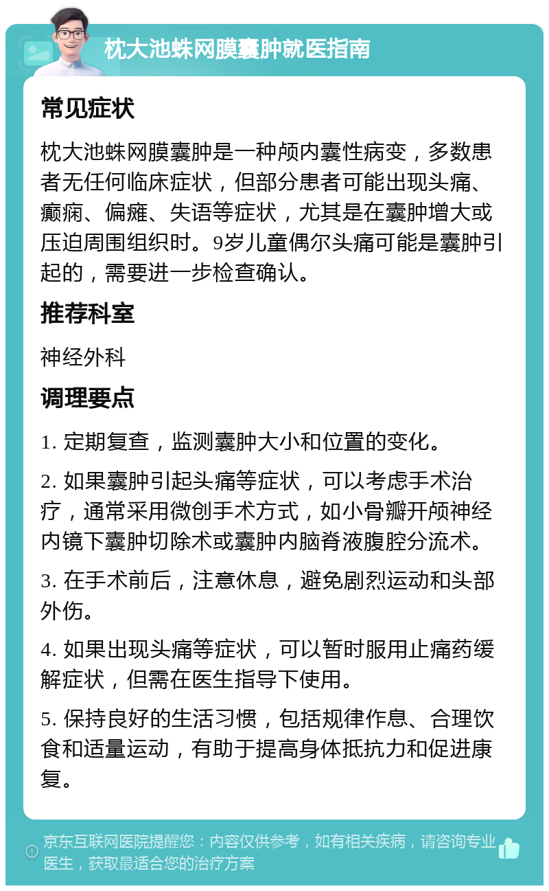 枕大池蛛网膜囊肿就医指南 常见症状 枕大池蛛网膜囊肿是一种颅内囊性病变，多数患者无任何临床症状，但部分患者可能出现头痛、癫痫、偏瘫、失语等症状，尤其是在囊肿增大或压迫周围组织时。9岁儿童偶尔头痛可能是囊肿引起的，需要进一步检查确认。 推荐科室 神经外科 调理要点 1. 定期复查，监测囊肿大小和位置的变化。 2. 如果囊肿引起头痛等症状，可以考虑手术治疗，通常采用微创手术方式，如小骨瓣开颅神经内镜下囊肿切除术或囊肿内脑脊液腹腔分流术。 3. 在手术前后，注意休息，避免剧烈运动和头部外伤。 4. 如果出现头痛等症状，可以暂时服用止痛药缓解症状，但需在医生指导下使用。 5. 保持良好的生活习惯，包括规律作息、合理饮食和适量运动，有助于提高身体抵抗力和促进康复。