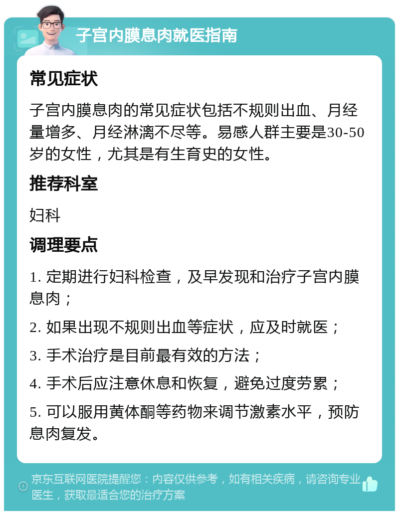 子宫内膜息肉就医指南 常见症状 子宫内膜息肉的常见症状包括不规则出血、月经量增多、月经淋漓不尽等。易感人群主要是30-50岁的女性，尤其是有生育史的女性。 推荐科室 妇科 调理要点 1. 定期进行妇科检查，及早发现和治疗子宫内膜息肉； 2. 如果出现不规则出血等症状，应及时就医； 3. 手术治疗是目前最有效的方法； 4. 手术后应注意休息和恢复，避免过度劳累； 5. 可以服用黄体酮等药物来调节激素水平，预防息肉复发。