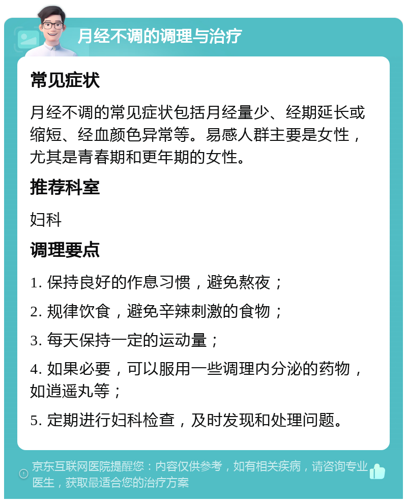 月经不调的调理与治疗 常见症状 月经不调的常见症状包括月经量少、经期延长或缩短、经血颜色异常等。易感人群主要是女性，尤其是青春期和更年期的女性。 推荐科室 妇科 调理要点 1. 保持良好的作息习惯，避免熬夜； 2. 规律饮食，避免辛辣刺激的食物； 3. 每天保持一定的运动量； 4. 如果必要，可以服用一些调理内分泌的药物，如逍遥丸等； 5. 定期进行妇科检查，及时发现和处理问题。