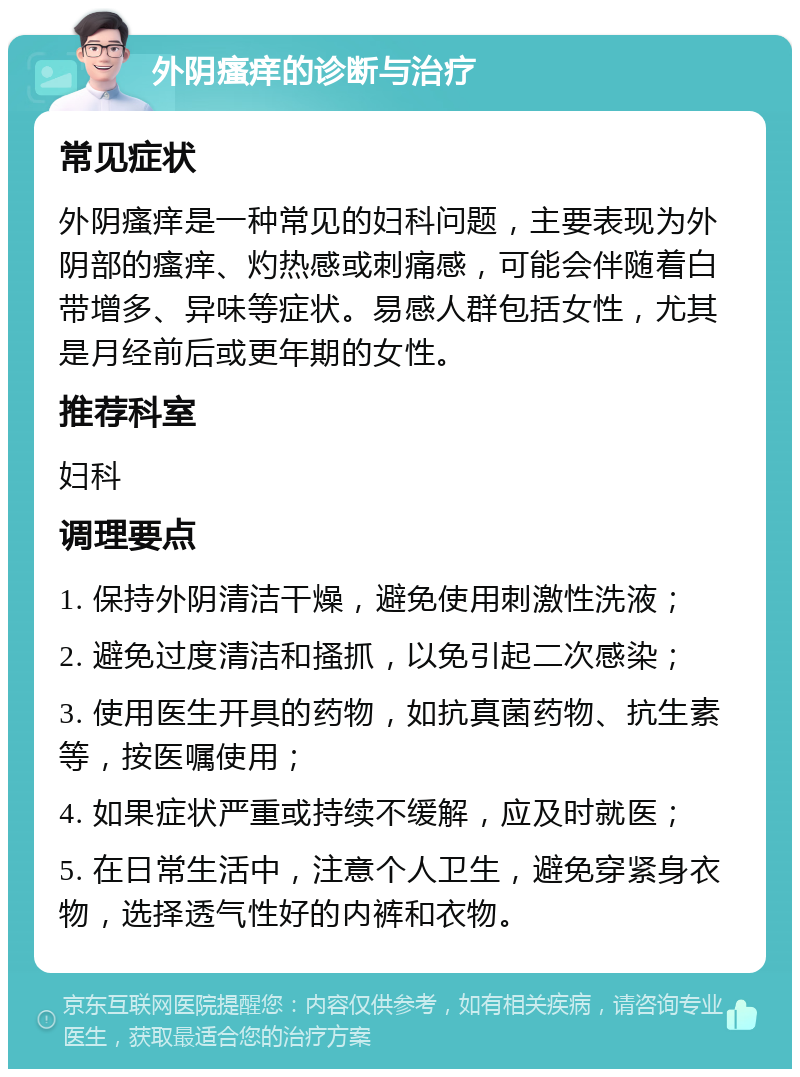 外阴瘙痒的诊断与治疗 常见症状 外阴瘙痒是一种常见的妇科问题，主要表现为外阴部的瘙痒、灼热感或刺痛感，可能会伴随着白带增多、异味等症状。易感人群包括女性，尤其是月经前后或更年期的女性。 推荐科室 妇科 调理要点 1. 保持外阴清洁干燥，避免使用刺激性洗液； 2. 避免过度清洁和搔抓，以免引起二次感染； 3. 使用医生开具的药物，如抗真菌药物、抗生素等，按医嘱使用； 4. 如果症状严重或持续不缓解，应及时就医； 5. 在日常生活中，注意个人卫生，避免穿紧身衣物，选择透气性好的内裤和衣物。