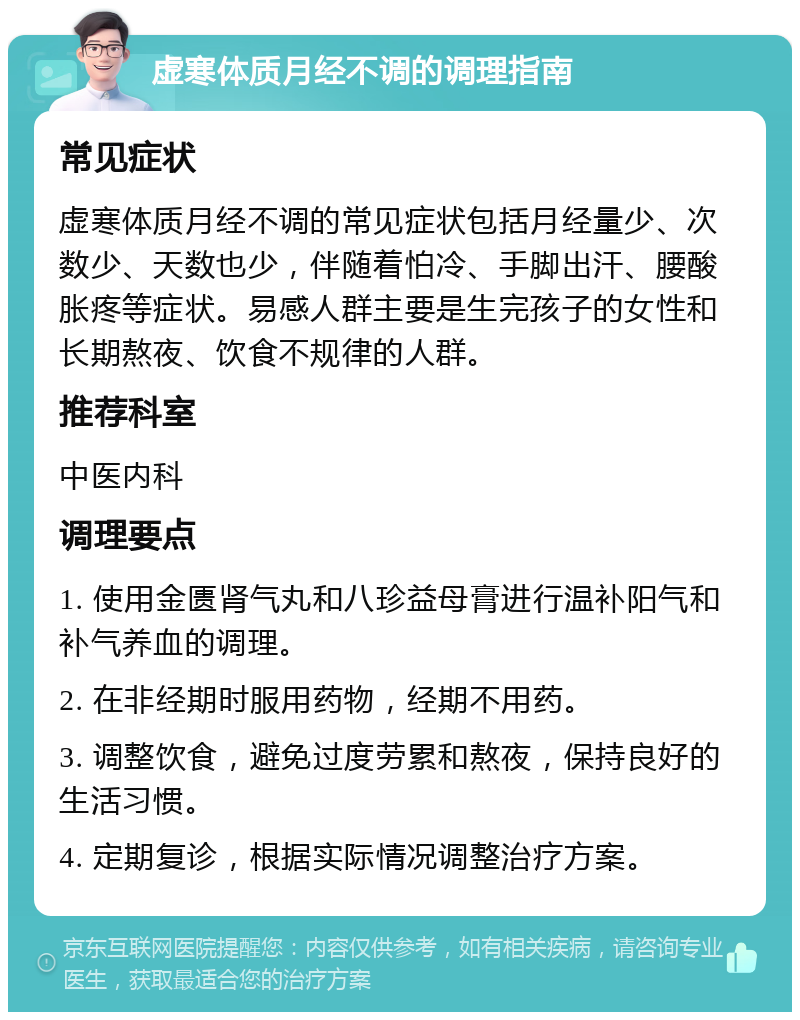 虚寒体质月经不调的调理指南 常见症状 虚寒体质月经不调的常见症状包括月经量少、次数少、天数也少，伴随着怕冷、手脚出汗、腰酸胀疼等症状。易感人群主要是生完孩子的女性和长期熬夜、饮食不规律的人群。 推荐科室 中医内科 调理要点 1. 使用金匮肾气丸和八珍益母膏进行温补阳气和补气养血的调理。 2. 在非经期时服用药物，经期不用药。 3. 调整饮食，避免过度劳累和熬夜，保持良好的生活习惯。 4. 定期复诊，根据实际情况调整治疗方案。