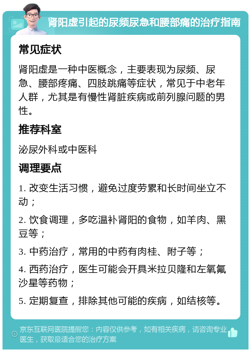 肾阳虚引起的尿频尿急和腰部痛的治疗指南 常见症状 肾阳虚是一种中医概念，主要表现为尿频、尿急、腰部疼痛、四肢跳痛等症状，常见于中老年人群，尤其是有慢性肾脏疾病或前列腺问题的男性。 推荐科室 泌尿外科或中医科 调理要点 1. 改变生活习惯，避免过度劳累和长时间坐立不动； 2. 饮食调理，多吃温补肾阳的食物，如羊肉、黑豆等； 3. 中药治疗，常用的中药有肉桂、附子等； 4. 西药治疗，医生可能会开具米拉贝隆和左氧氟沙星等药物； 5. 定期复查，排除其他可能的疾病，如结核等。