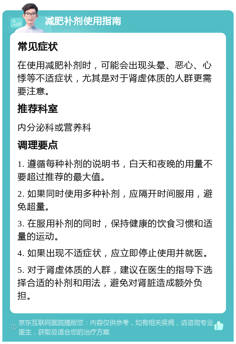 减肥补剂使用指南 常见症状 在使用减肥补剂时，可能会出现头晕、恶心、心悸等不适症状，尤其是对于肾虚体质的人群更需要注意。 推荐科室 内分泌科或营养科 调理要点 1. 遵循每种补剂的说明书，白天和夜晚的用量不要超过推荐的最大值。 2. 如果同时使用多种补剂，应隔开时间服用，避免超量。 3. 在服用补剂的同时，保持健康的饮食习惯和适量的运动。 4. 如果出现不适症状，应立即停止使用并就医。 5. 对于肾虚体质的人群，建议在医生的指导下选择合适的补剂和用法，避免对肾脏造成额外负担。