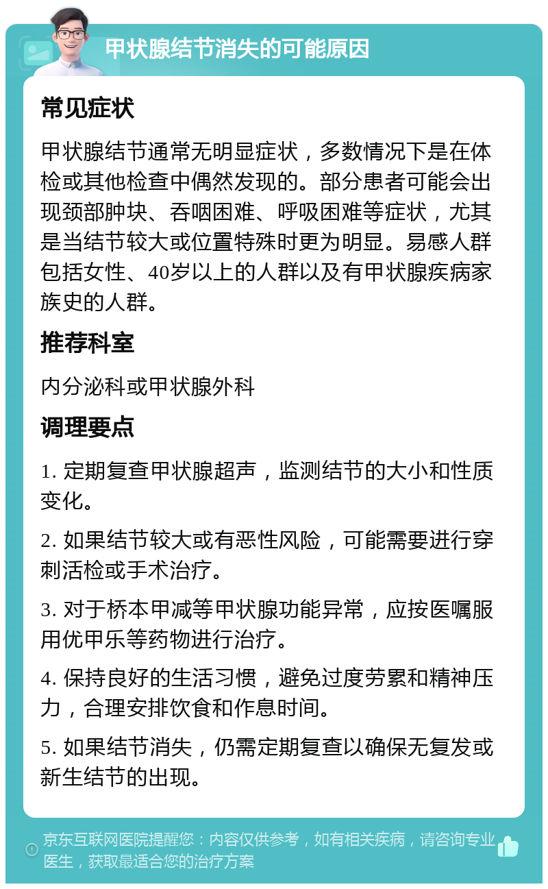 甲状腺结节消失的可能原因 常见症状 甲状腺结节通常无明显症状，多数情况下是在体检或其他检查中偶然发现的。部分患者可能会出现颈部肿块、吞咽困难、呼吸困难等症状，尤其是当结节较大或位置特殊时更为明显。易感人群包括女性、40岁以上的人群以及有甲状腺疾病家族史的人群。 推荐科室 内分泌科或甲状腺外科 调理要点 1. 定期复查甲状腺超声，监测结节的大小和性质变化。 2. 如果结节较大或有恶性风险，可能需要进行穿刺活检或手术治疗。 3. 对于桥本甲减等甲状腺功能异常，应按医嘱服用优甲乐等药物进行治疗。 4. 保持良好的生活习惯，避免过度劳累和精神压力，合理安排饮食和作息时间。 5. 如果结节消失，仍需定期复查以确保无复发或新生结节的出现。