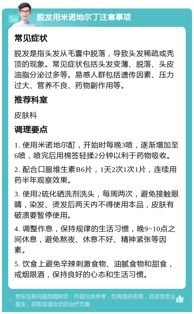 脱发用米诺地尔丁注意事项 常见症状 脱发是指头发从毛囊中脱落，导致头发稀疏或秃顶的现象。常见症状包括头发变薄、脱落、头皮油脂分泌过多等。易感人群包括遗传因素、压力过大、营养不良、药物副作用等。 推荐科室 皮肤科 调理要点 1. 使用米诺地尔酊，开始时每晚3喷，逐渐增加至6喷，喷完后用棉签轻揉2分钟以利于药物吸收。 2. 配合口服维生素B6片，1天2次1次1片，连续用药半年观察效果。 3. 使用2硫化硒洗剂洗头，每周两次，避免接触眼睛，染发、烫发后两天内不得使用本品，皮肤有破溃要暂停使用。 4. 调整作息，保持规律的生活习惯，晚9~10点之间休息，避免熬夜、休息不好、精神紧张等因素。 5. 饮食上避免辛辣刺激食物、油腻食物和甜食，戒烟限酒，保持良好的心态和生活习惯。