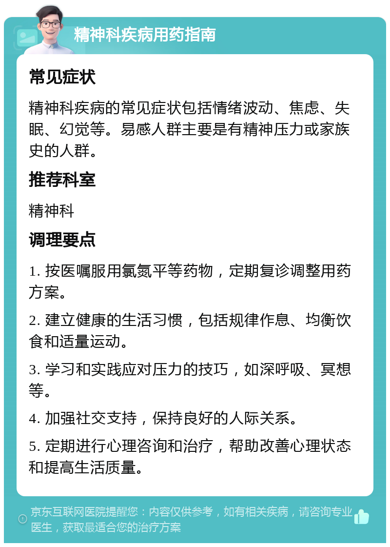 精神科疾病用药指南 常见症状 精神科疾病的常见症状包括情绪波动、焦虑、失眠、幻觉等。易感人群主要是有精神压力或家族史的人群。 推荐科室 精神科 调理要点 1. 按医嘱服用氯氮平等药物，定期复诊调整用药方案。 2. 建立健康的生活习惯，包括规律作息、均衡饮食和适量运动。 3. 学习和实践应对压力的技巧，如深呼吸、冥想等。 4. 加强社交支持，保持良好的人际关系。 5. 定期进行心理咨询和治疗，帮助改善心理状态和提高生活质量。