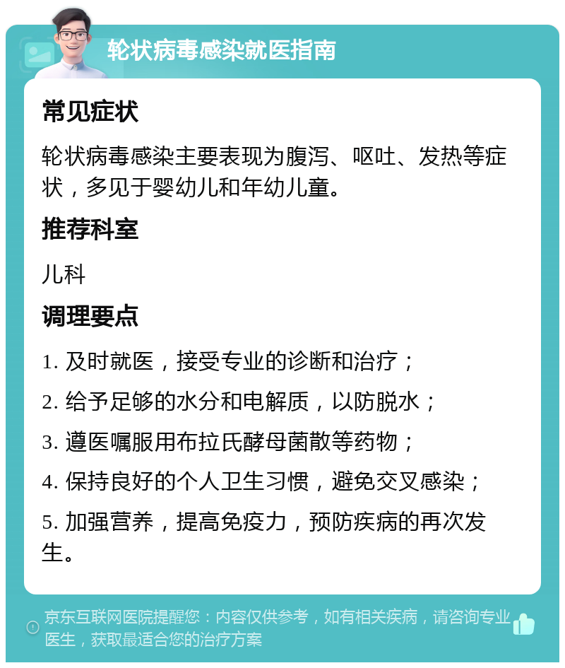 轮状病毒感染就医指南 常见症状 轮状病毒感染主要表现为腹泻、呕吐、发热等症状，多见于婴幼儿和年幼儿童。 推荐科室 儿科 调理要点 1. 及时就医，接受专业的诊断和治疗； 2. 给予足够的水分和电解质，以防脱水； 3. 遵医嘱服用布拉氏酵母菌散等药物； 4. 保持良好的个人卫生习惯，避免交叉感染； 5. 加强营养，提高免疫力，预防疾病的再次发生。