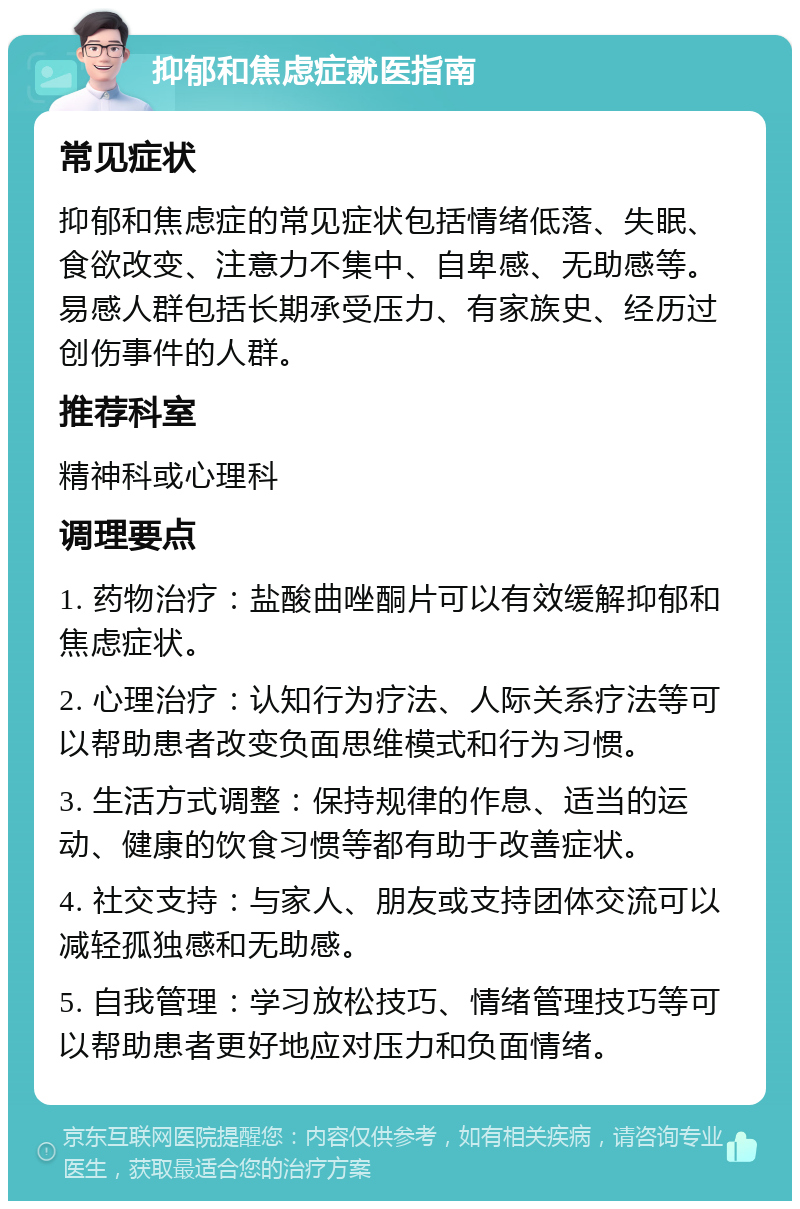 抑郁和焦虑症就医指南 常见症状 抑郁和焦虑症的常见症状包括情绪低落、失眠、食欲改变、注意力不集中、自卑感、无助感等。易感人群包括长期承受压力、有家族史、经历过创伤事件的人群。 推荐科室 精神科或心理科 调理要点 1. 药物治疗：盐酸曲唑酮片可以有效缓解抑郁和焦虑症状。 2. 心理治疗：认知行为疗法、人际关系疗法等可以帮助患者改变负面思维模式和行为习惯。 3. 生活方式调整：保持规律的作息、适当的运动、健康的饮食习惯等都有助于改善症状。 4. 社交支持：与家人、朋友或支持团体交流可以减轻孤独感和无助感。 5. 自我管理：学习放松技巧、情绪管理技巧等可以帮助患者更好地应对压力和负面情绪。