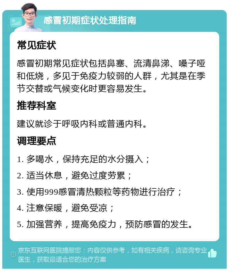 感冒初期症状处理指南 常见症状 感冒初期常见症状包括鼻塞、流清鼻涕、嗓子哑和低烧，多见于免疫力较弱的人群，尤其是在季节交替或气候变化时更容易发生。 推荐科室 建议就诊于呼吸内科或普通内科。 调理要点 1. 多喝水，保持充足的水分摄入； 2. 适当休息，避免过度劳累； 3. 使用999感冒清热颗粒等药物进行治疗； 4. 注意保暖，避免受凉； 5. 加强营养，提高免疫力，预防感冒的发生。