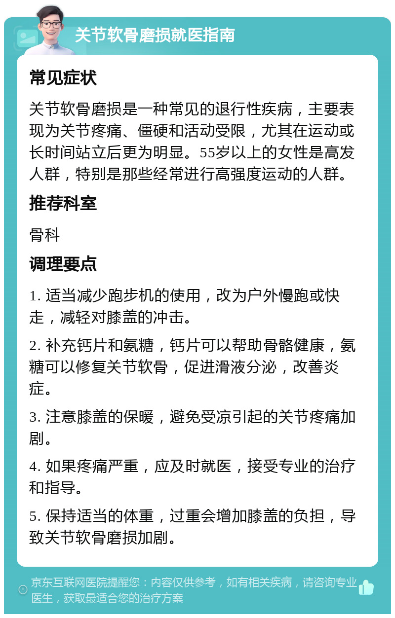 关节软骨磨损就医指南 常见症状 关节软骨磨损是一种常见的退行性疾病，主要表现为关节疼痛、僵硬和活动受限，尤其在运动或长时间站立后更为明显。55岁以上的女性是高发人群，特别是那些经常进行高强度运动的人群。 推荐科室 骨科 调理要点 1. 适当减少跑步机的使用，改为户外慢跑或快走，减轻对膝盖的冲击。 2. 补充钙片和氨糖，钙片可以帮助骨骼健康，氨糖可以修复关节软骨，促进滑液分泌，改善炎症。 3. 注意膝盖的保暖，避免受凉引起的关节疼痛加剧。 4. 如果疼痛严重，应及时就医，接受专业的治疗和指导。 5. 保持适当的体重，过重会增加膝盖的负担，导致关节软骨磨损加剧。