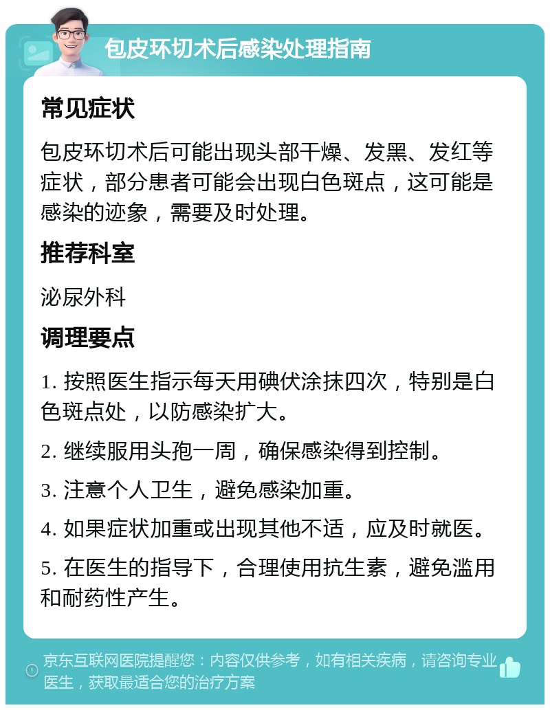 包皮环切术后感染处理指南 常见症状 包皮环切术后可能出现头部干燥、发黑、发红等症状，部分患者可能会出现白色斑点，这可能是感染的迹象，需要及时处理。 推荐科室 泌尿外科 调理要点 1. 按照医生指示每天用碘伏涂抹四次，特别是白色斑点处，以防感染扩大。 2. 继续服用头孢一周，确保感染得到控制。 3. 注意个人卫生，避免感染加重。 4. 如果症状加重或出现其他不适，应及时就医。 5. 在医生的指导下，合理使用抗生素，避免滥用和耐药性产生。