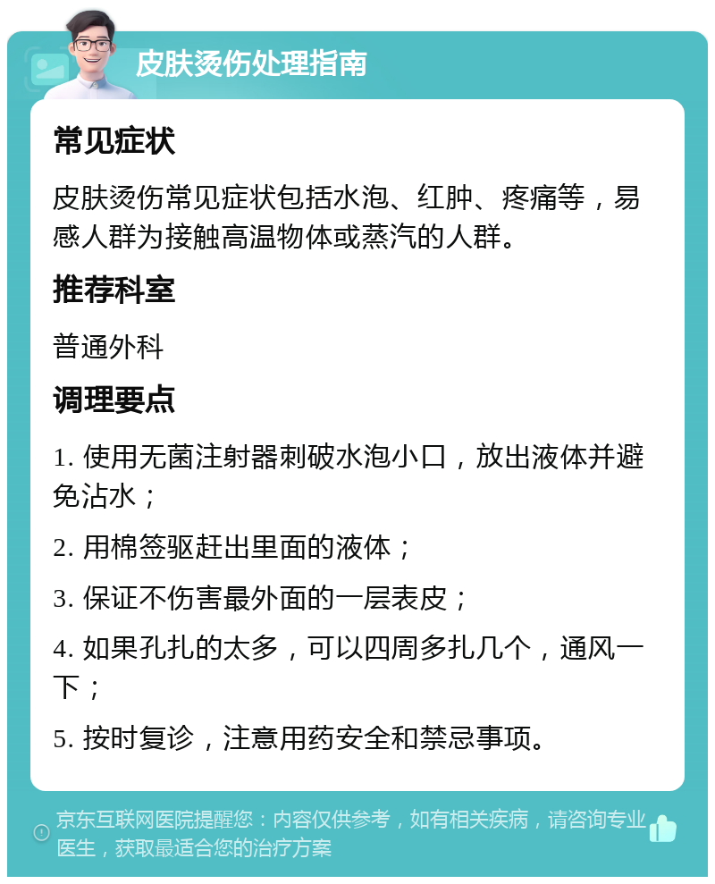 皮肤烫伤处理指南 常见症状 皮肤烫伤常见症状包括水泡、红肿、疼痛等，易感人群为接触高温物体或蒸汽的人群。 推荐科室 普通外科 调理要点 1. 使用无菌注射器刺破水泡小口，放出液体并避免沾水； 2. 用棉签驱赶出里面的液体； 3. 保证不伤害最外面的一层表皮； 4. 如果孔扎的太多，可以四周多扎几个，通风一下； 5. 按时复诊，注意用药安全和禁忌事项。