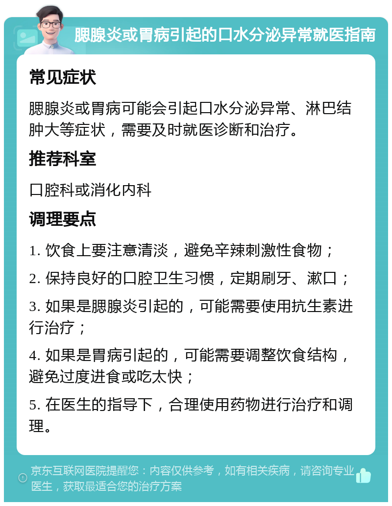 腮腺炎或胃病引起的口水分泌异常就医指南 常见症状 腮腺炎或胃病可能会引起口水分泌异常、淋巴结肿大等症状，需要及时就医诊断和治疗。 推荐科室 口腔科或消化内科 调理要点 1. 饮食上要注意清淡，避免辛辣刺激性食物； 2. 保持良好的口腔卫生习惯，定期刷牙、漱口； 3. 如果是腮腺炎引起的，可能需要使用抗生素进行治疗； 4. 如果是胃病引起的，可能需要调整饮食结构，避免过度进食或吃太快； 5. 在医生的指导下，合理使用药物进行治疗和调理。