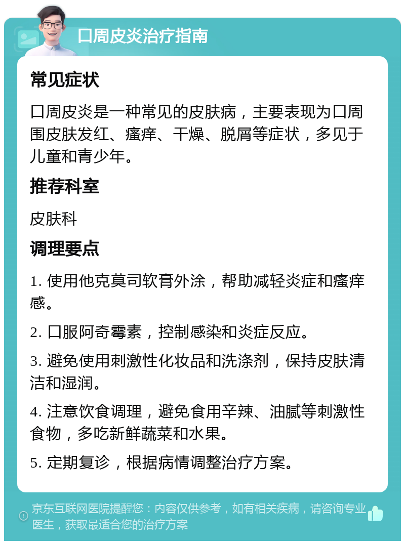 口周皮炎治疗指南 常见症状 口周皮炎是一种常见的皮肤病，主要表现为口周围皮肤发红、瘙痒、干燥、脱屑等症状，多见于儿童和青少年。 推荐科室 皮肤科 调理要点 1. 使用他克莫司软膏外涂，帮助减轻炎症和瘙痒感。 2. 口服阿奇霉素，控制感染和炎症反应。 3. 避免使用刺激性化妆品和洗涤剂，保持皮肤清洁和湿润。 4. 注意饮食调理，避免食用辛辣、油腻等刺激性食物，多吃新鲜蔬菜和水果。 5. 定期复诊，根据病情调整治疗方案。