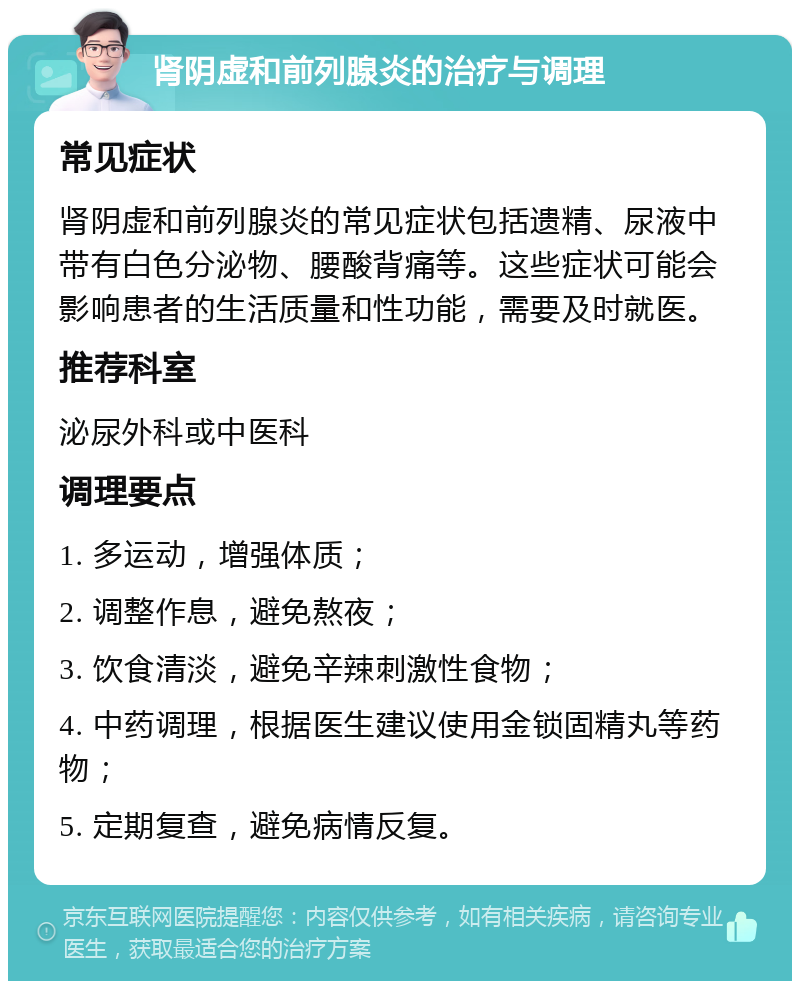 肾阴虚和前列腺炎的治疗与调理 常见症状 肾阴虚和前列腺炎的常见症状包括遗精、尿液中带有白色分泌物、腰酸背痛等。这些症状可能会影响患者的生活质量和性功能，需要及时就医。 推荐科室 泌尿外科或中医科 调理要点 1. 多运动，增强体质； 2. 调整作息，避免熬夜； 3. 饮食清淡，避免辛辣刺激性食物； 4. 中药调理，根据医生建议使用金锁固精丸等药物； 5. 定期复查，避免病情反复。