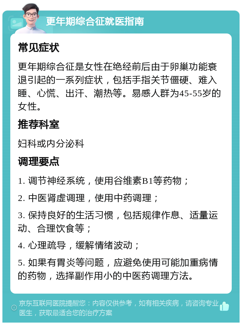 更年期综合征就医指南 常见症状 更年期综合征是女性在绝经前后由于卵巢功能衰退引起的一系列症状，包括手指关节僵硬、难入睡、心慌、出汗、潮热等。易感人群为45-55岁的女性。 推荐科室 妇科或内分泌科 调理要点 1. 调节神经系统，使用谷维素B1等药物； 2. 中医肾虚调理，使用中药调理； 3. 保持良好的生活习惯，包括规律作息、适量运动、合理饮食等； 4. 心理疏导，缓解情绪波动； 5. 如果有胃炎等问题，应避免使用可能加重病情的药物，选择副作用小的中医药调理方法。