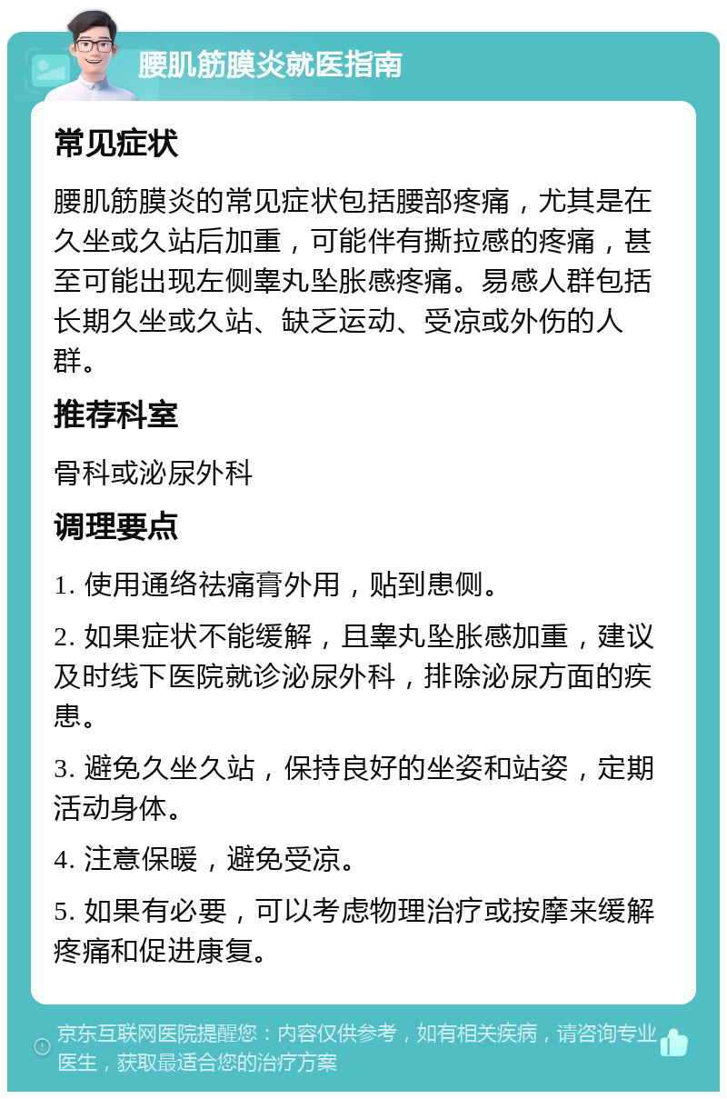 腰肌筋膜炎就医指南 常见症状 腰肌筋膜炎的常见症状包括腰部疼痛，尤其是在久坐或久站后加重，可能伴有撕拉感的疼痛，甚至可能出现左侧睾丸坠胀感疼痛。易感人群包括长期久坐或久站、缺乏运动、受凉或外伤的人群。 推荐科室 骨科或泌尿外科 调理要点 1. 使用通络祛痛膏外用，贴到患侧。 2. 如果症状不能缓解，且睾丸坠胀感加重，建议及时线下医院就诊泌尿外科，排除泌尿方面的疾患。 3. 避免久坐久站，保持良好的坐姿和站姿，定期活动身体。 4. 注意保暖，避免受凉。 5. 如果有必要，可以考虑物理治疗或按摩来缓解疼痛和促进康复。