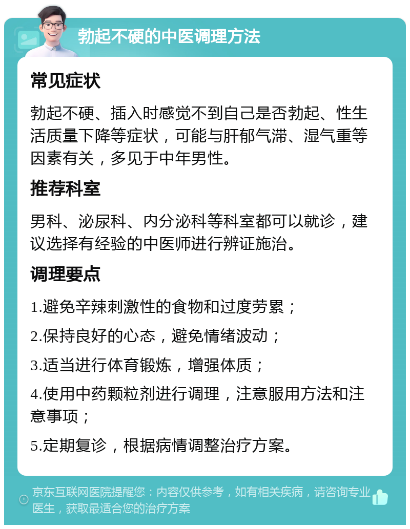 勃起不硬的中医调理方法 常见症状 勃起不硬、插入时感觉不到自己是否勃起、性生活质量下降等症状，可能与肝郁气滞、湿气重等因素有关，多见于中年男性。 推荐科室 男科、泌尿科、内分泌科等科室都可以就诊，建议选择有经验的中医师进行辨证施治。 调理要点 1.避免辛辣刺激性的食物和过度劳累； 2.保持良好的心态，避免情绪波动； 3.适当进行体育锻炼，增强体质； 4.使用中药颗粒剂进行调理，注意服用方法和注意事项； 5.定期复诊，根据病情调整治疗方案。