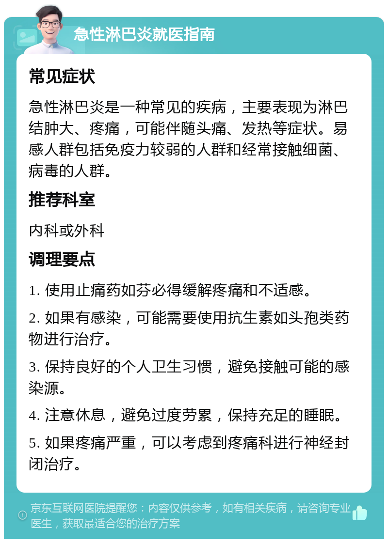 急性淋巴炎就医指南 常见症状 急性淋巴炎是一种常见的疾病，主要表现为淋巴结肿大、疼痛，可能伴随头痛、发热等症状。易感人群包括免疫力较弱的人群和经常接触细菌、病毒的人群。 推荐科室 内科或外科 调理要点 1. 使用止痛药如芬必得缓解疼痛和不适感。 2. 如果有感染，可能需要使用抗生素如头孢类药物进行治疗。 3. 保持良好的个人卫生习惯，避免接触可能的感染源。 4. 注意休息，避免过度劳累，保持充足的睡眠。 5. 如果疼痛严重，可以考虑到疼痛科进行神经封闭治疗。