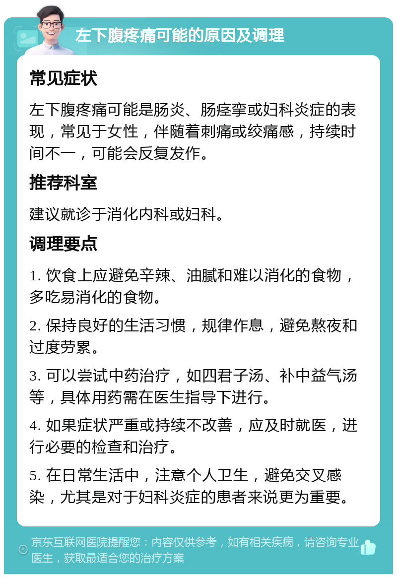 左下腹疼痛可能的原因及调理 常见症状 左下腹疼痛可能是肠炎、肠痉挛或妇科炎症的表现，常见于女性，伴随着刺痛或绞痛感，持续时间不一，可能会反复发作。 推荐科室 建议就诊于消化内科或妇科。 调理要点 1. 饮食上应避免辛辣、油腻和难以消化的食物，多吃易消化的食物。 2. 保持良好的生活习惯，规律作息，避免熬夜和过度劳累。 3. 可以尝试中药治疗，如四君子汤、补中益气汤等，具体用药需在医生指导下进行。 4. 如果症状严重或持续不改善，应及时就医，进行必要的检查和治疗。 5. 在日常生活中，注意个人卫生，避免交叉感染，尤其是对于妇科炎症的患者来说更为重要。