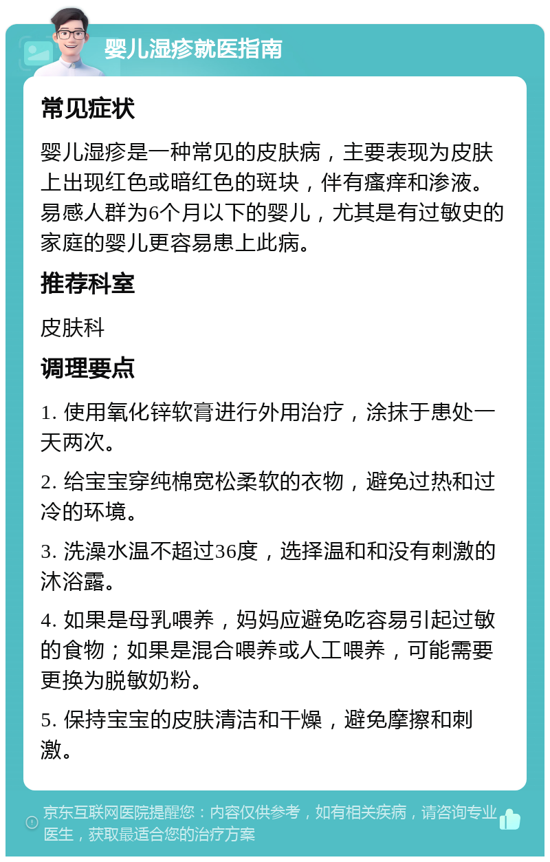 婴儿湿疹就医指南 常见症状 婴儿湿疹是一种常见的皮肤病，主要表现为皮肤上出现红色或暗红色的斑块，伴有瘙痒和渗液。易感人群为6个月以下的婴儿，尤其是有过敏史的家庭的婴儿更容易患上此病。 推荐科室 皮肤科 调理要点 1. 使用氧化锌软膏进行外用治疗，涂抹于患处一天两次。 2. 给宝宝穿纯棉宽松柔软的衣物，避免过热和过冷的环境。 3. 洗澡水温不超过36度，选择温和和没有刺激的沐浴露。 4. 如果是母乳喂养，妈妈应避免吃容易引起过敏的食物；如果是混合喂养或人工喂养，可能需要更换为脱敏奶粉。 5. 保持宝宝的皮肤清洁和干燥，避免摩擦和刺激。