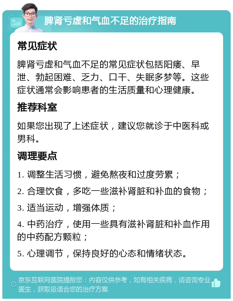 脾肾亏虚和气血不足的治疗指南 常见症状 脾肾亏虚和气血不足的常见症状包括阳痿、早泄、勃起困难、乏力、口干、失眠多梦等。这些症状通常会影响患者的生活质量和心理健康。 推荐科室 如果您出现了上述症状，建议您就诊于中医科或男科。 调理要点 1. 调整生活习惯，避免熬夜和过度劳累； 2. 合理饮食，多吃一些滋补肾脏和补血的食物； 3. 适当运动，增强体质； 4. 中药治疗，使用一些具有滋补肾脏和补血作用的中药配方颗粒； 5. 心理调节，保持良好的心态和情绪状态。