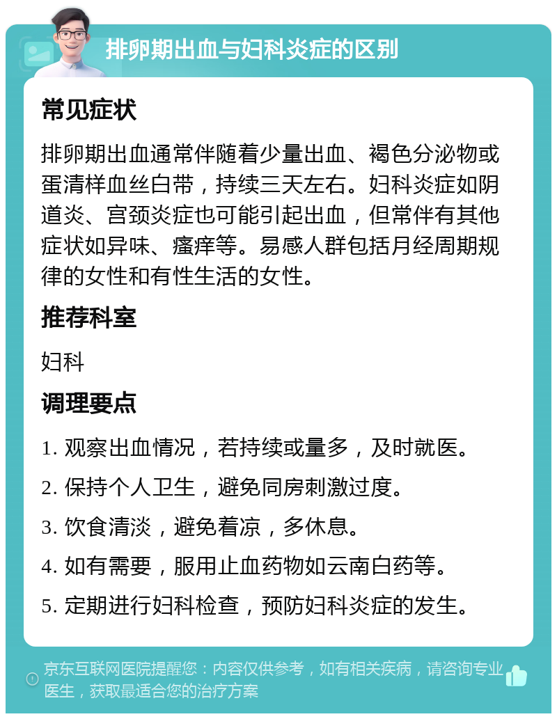 排卵期出血与妇科炎症的区别 常见症状 排卵期出血通常伴随着少量出血、褐色分泌物或蛋清样血丝白带，持续三天左右。妇科炎症如阴道炎、宫颈炎症也可能引起出血，但常伴有其他症状如异味、瘙痒等。易感人群包括月经周期规律的女性和有性生活的女性。 推荐科室 妇科 调理要点 1. 观察出血情况，若持续或量多，及时就医。 2. 保持个人卫生，避免同房刺激过度。 3. 饮食清淡，避免着凉，多休息。 4. 如有需要，服用止血药物如云南白药等。 5. 定期进行妇科检查，预防妇科炎症的发生。