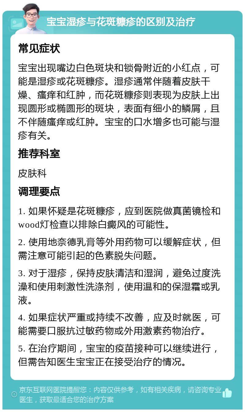 宝宝湿疹与花斑糠疹的区别及治疗 常见症状 宝宝出现嘴边白色斑块和锁骨附近的小红点，可能是湿疹或花斑糠疹。湿疹通常伴随着皮肤干燥、瘙痒和红肿，而花斑糠疹则表现为皮肤上出现圆形或椭圆形的斑块，表面有细小的鳞屑，且不伴随瘙痒或红肿。宝宝的口水增多也可能与湿疹有关。 推荐科室 皮肤科 调理要点 1. 如果怀疑是花斑糠疹，应到医院做真菌镜检和wood灯检查以排除白癜风的可能性。 2. 使用地奈德乳膏等外用药物可以缓解症状，但需注意可能引起的色素脱失问题。 3. 对于湿疹，保持皮肤清洁和湿润，避免过度洗澡和使用刺激性洗涤剂，使用温和的保湿霜或乳液。 4. 如果症状严重或持续不改善，应及时就医，可能需要口服抗过敏药物或外用激素药物治疗。 5. 在治疗期间，宝宝的疫苗接种可以继续进行，但需告知医生宝宝正在接受治疗的情况。