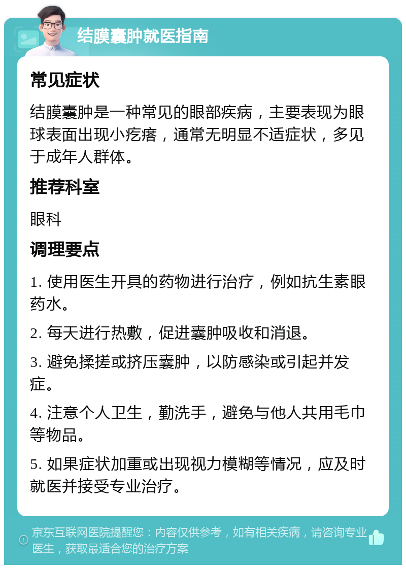 结膜囊肿就医指南 常见症状 结膜囊肿是一种常见的眼部疾病，主要表现为眼球表面出现小疙瘩，通常无明显不适症状，多见于成年人群体。 推荐科室 眼科 调理要点 1. 使用医生开具的药物进行治疗，例如抗生素眼药水。 2. 每天进行热敷，促进囊肿吸收和消退。 3. 避免揉搓或挤压囊肿，以防感染或引起并发症。 4. 注意个人卫生，勤洗手，避免与他人共用毛巾等物品。 5. 如果症状加重或出现视力模糊等情况，应及时就医并接受专业治疗。