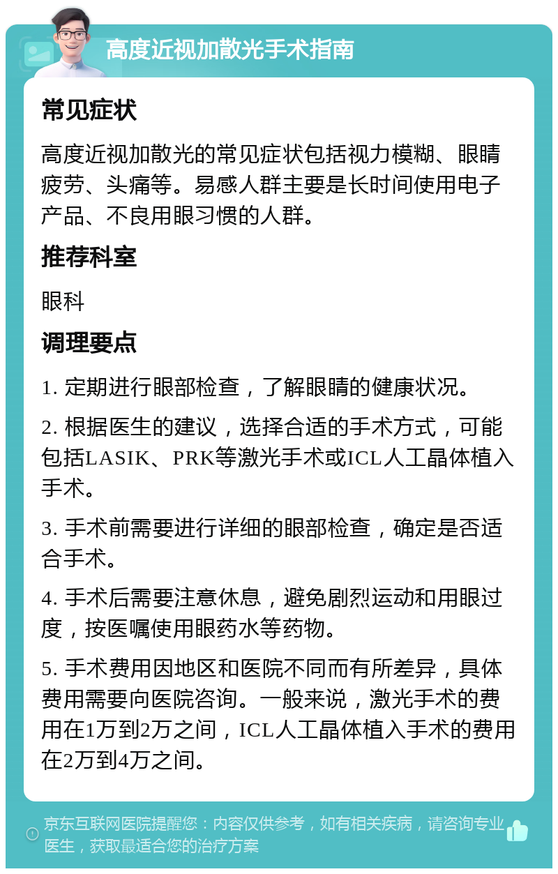 高度近视加散光手术指南 常见症状 高度近视加散光的常见症状包括视力模糊、眼睛疲劳、头痛等。易感人群主要是长时间使用电子产品、不良用眼习惯的人群。 推荐科室 眼科 调理要点 1. 定期进行眼部检查，了解眼睛的健康状况。 2. 根据医生的建议，选择合适的手术方式，可能包括LASIK、PRK等激光手术或ICL人工晶体植入手术。 3. 手术前需要进行详细的眼部检查，确定是否适合手术。 4. 手术后需要注意休息，避免剧烈运动和用眼过度，按医嘱使用眼药水等药物。 5. 手术费用因地区和医院不同而有所差异，具体费用需要向医院咨询。一般来说，激光手术的费用在1万到2万之间，ICL人工晶体植入手术的费用在2万到4万之间。