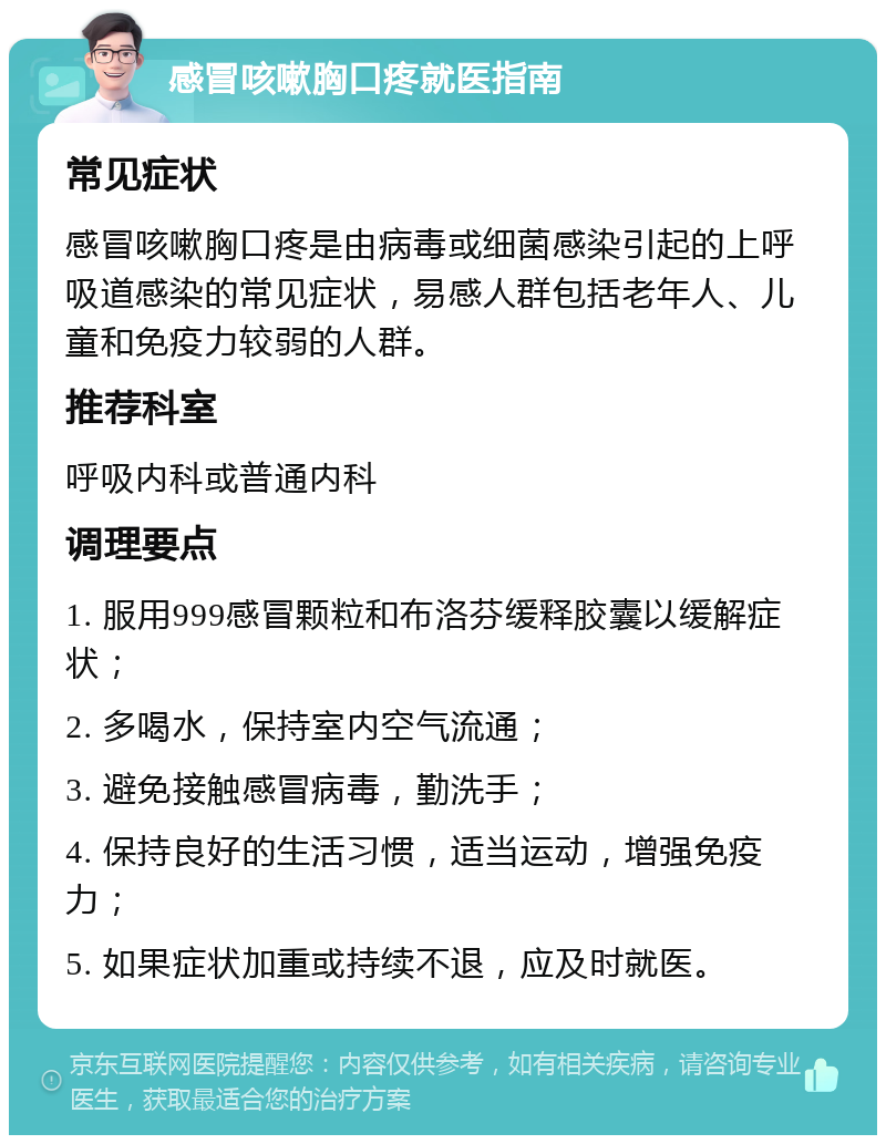 感冒咳嗽胸口疼就医指南 常见症状 感冒咳嗽胸口疼是由病毒或细菌感染引起的上呼吸道感染的常见症状，易感人群包括老年人、儿童和免疫力较弱的人群。 推荐科室 呼吸内科或普通内科 调理要点 1. 服用999感冒颗粒和布洛芬缓释胶囊以缓解症状； 2. 多喝水，保持室内空气流通； 3. 避免接触感冒病毒，勤洗手； 4. 保持良好的生活习惯，适当运动，增强免疫力； 5. 如果症状加重或持续不退，应及时就医。