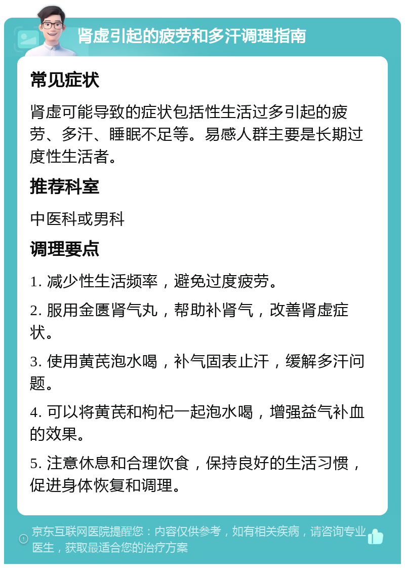 肾虚引起的疲劳和多汗调理指南 常见症状 肾虚可能导致的症状包括性生活过多引起的疲劳、多汗、睡眠不足等。易感人群主要是长期过度性生活者。 推荐科室 中医科或男科 调理要点 1. 减少性生活频率，避免过度疲劳。 2. 服用金匮肾气丸，帮助补肾气，改善肾虚症状。 3. 使用黄芪泡水喝，补气固表止汗，缓解多汗问题。 4. 可以将黄芪和枸杞一起泡水喝，增强益气补血的效果。 5. 注意休息和合理饮食，保持良好的生活习惯，促进身体恢复和调理。