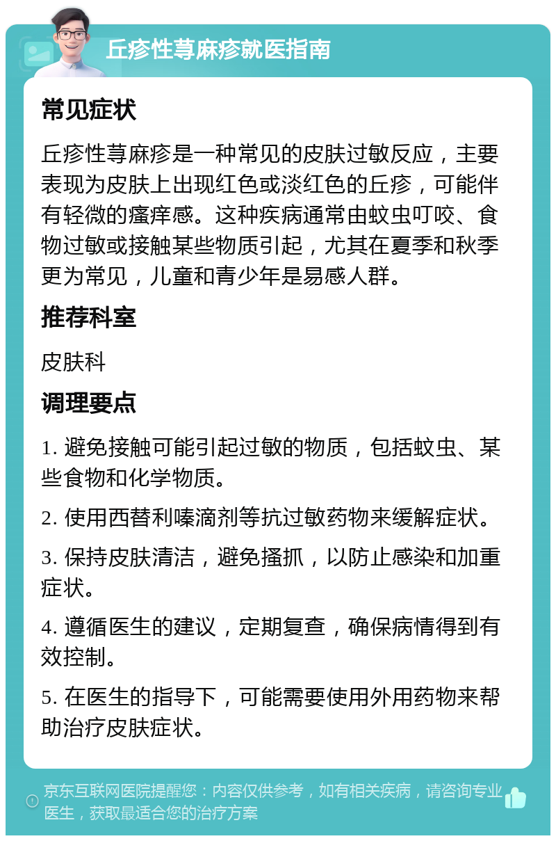 丘疹性荨麻疹就医指南 常见症状 丘疹性荨麻疹是一种常见的皮肤过敏反应，主要表现为皮肤上出现红色或淡红色的丘疹，可能伴有轻微的瘙痒感。这种疾病通常由蚊虫叮咬、食物过敏或接触某些物质引起，尤其在夏季和秋季更为常见，儿童和青少年是易感人群。 推荐科室 皮肤科 调理要点 1. 避免接触可能引起过敏的物质，包括蚊虫、某些食物和化学物质。 2. 使用西替利嗪滴剂等抗过敏药物来缓解症状。 3. 保持皮肤清洁，避免搔抓，以防止感染和加重症状。 4. 遵循医生的建议，定期复查，确保病情得到有效控制。 5. 在医生的指导下，可能需要使用外用药物来帮助治疗皮肤症状。