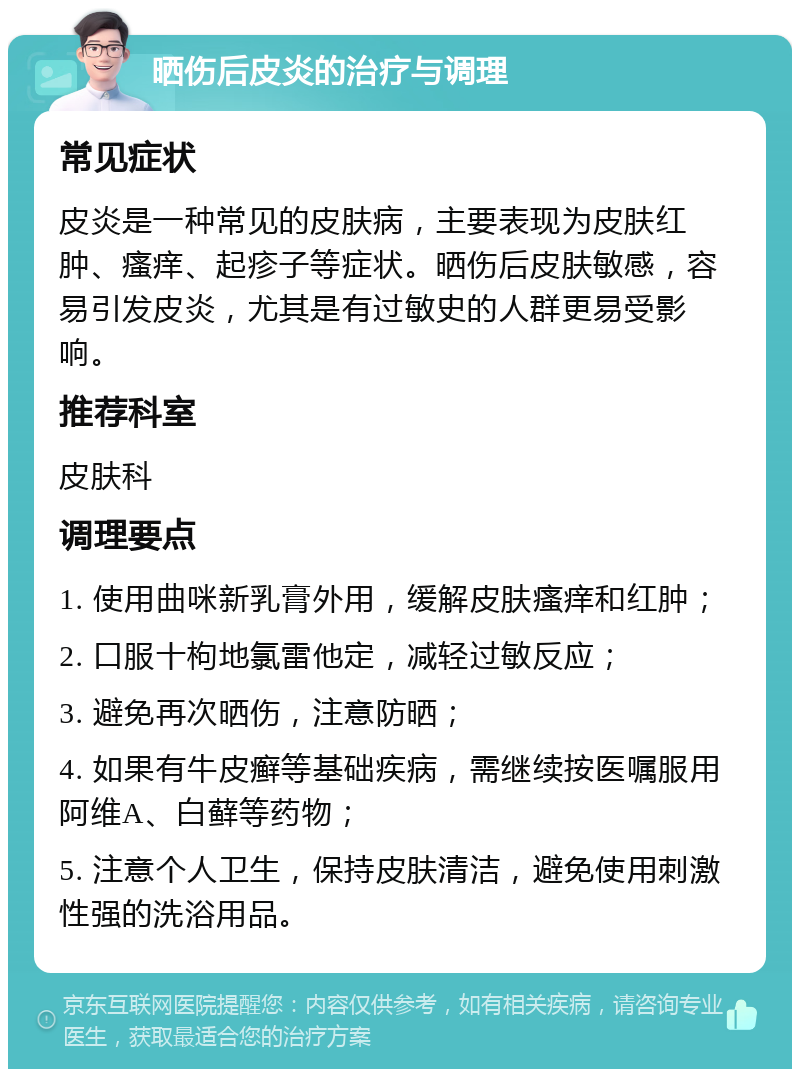 晒伤后皮炎的治疗与调理 常见症状 皮炎是一种常见的皮肤病，主要表现为皮肤红肿、瘙痒、起疹子等症状。晒伤后皮肤敏感，容易引发皮炎，尤其是有过敏史的人群更易受影响。 推荐科室 皮肤科 调理要点 1. 使用曲咪新乳膏外用，缓解皮肤瘙痒和红肿； 2. 口服十枸地氯雷他定，减轻过敏反应； 3. 避免再次晒伤，注意防晒； 4. 如果有牛皮癣等基础疾病，需继续按医嘱服用阿维A、白藓等药物； 5. 注意个人卫生，保持皮肤清洁，避免使用刺激性强的洗浴用品。