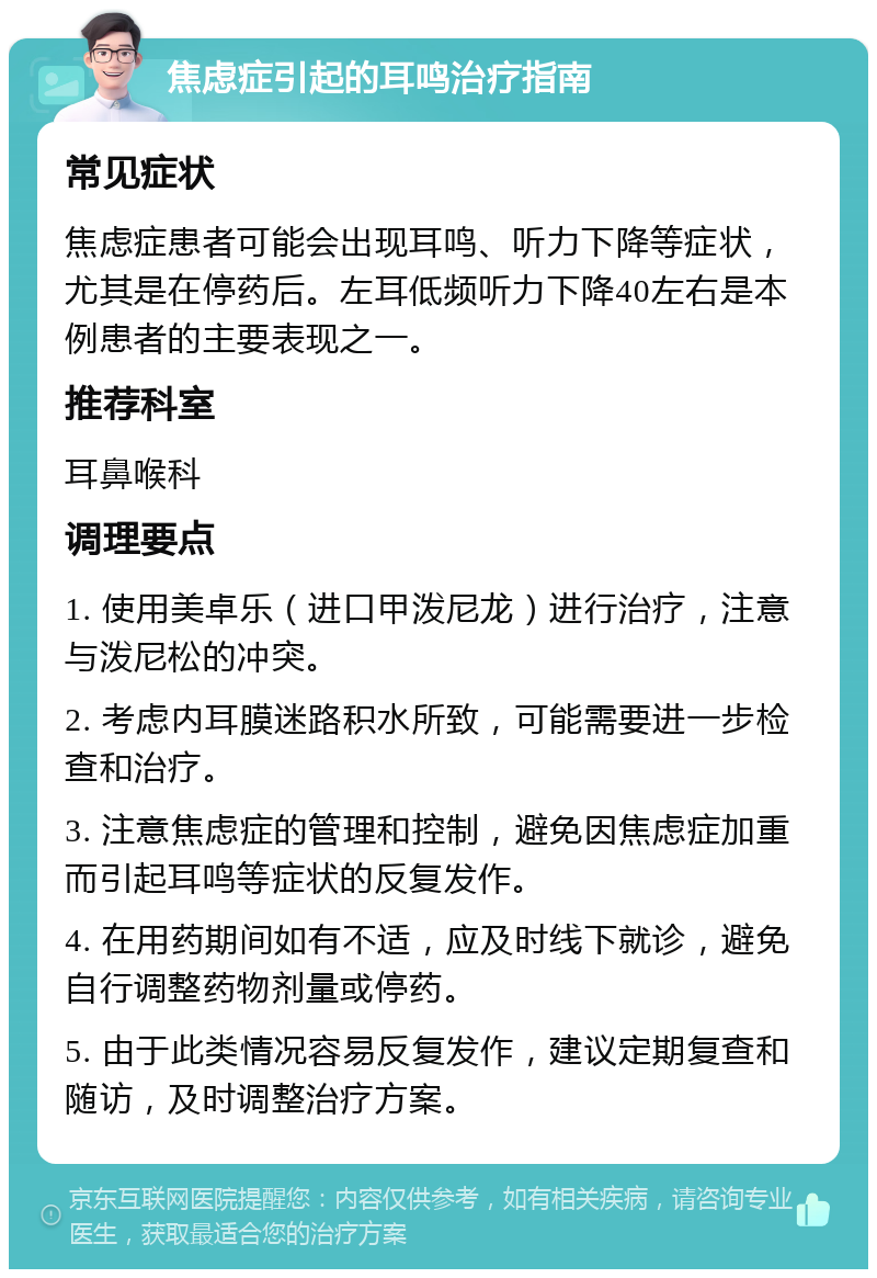 焦虑症引起的耳鸣治疗指南 常见症状 焦虑症患者可能会出现耳鸣、听力下降等症状，尤其是在停药后。左耳低频听力下降40左右是本例患者的主要表现之一。 推荐科室 耳鼻喉科 调理要点 1. 使用美卓乐（进口甲泼尼龙）进行治疗，注意与泼尼松的冲突。 2. 考虑内耳膜迷路积水所致，可能需要进一步检查和治疗。 3. 注意焦虑症的管理和控制，避免因焦虑症加重而引起耳鸣等症状的反复发作。 4. 在用药期间如有不适，应及时线下就诊，避免自行调整药物剂量或停药。 5. 由于此类情况容易反复发作，建议定期复查和随访，及时调整治疗方案。