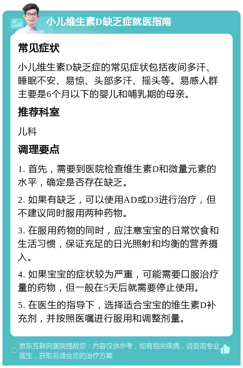 小儿维生素D缺乏症就医指南 常见症状 小儿维生素D缺乏症的常见症状包括夜间多汗、睡眠不安、易惊、头部多汗、摇头等。易感人群主要是6个月以下的婴儿和哺乳期的母亲。 推荐科室 儿科 调理要点 1. 首先，需要到医院检查维生素D和微量元素的水平，确定是否存在缺乏。 2. 如果有缺乏，可以使用AD或D3进行治疗，但不建议同时服用两种药物。 3. 在服用药物的同时，应注意宝宝的日常饮食和生活习惯，保证充足的日光照射和均衡的营养摄入。 4. 如果宝宝的症状较为严重，可能需要口服治疗量的药物，但一般在5天后就需要停止使用。 5. 在医生的指导下，选择适合宝宝的维生素D补充剂，并按照医嘱进行服用和调整剂量。