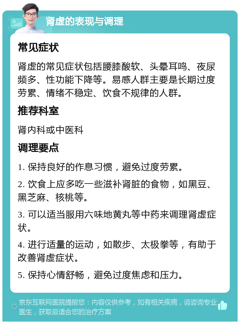 肾虚的表现与调理 常见症状 肾虚的常见症状包括腰膝酸软、头晕耳鸣、夜尿频多、性功能下降等。易感人群主要是长期过度劳累、情绪不稳定、饮食不规律的人群。 推荐科室 肾内科或中医科 调理要点 1. 保持良好的作息习惯，避免过度劳累。 2. 饮食上应多吃一些滋补肾脏的食物，如黑豆、黑芝麻、核桃等。 3. 可以适当服用六味地黄丸等中药来调理肾虚症状。 4. 进行适量的运动，如散步、太极拳等，有助于改善肾虚症状。 5. 保持心情舒畅，避免过度焦虑和压力。