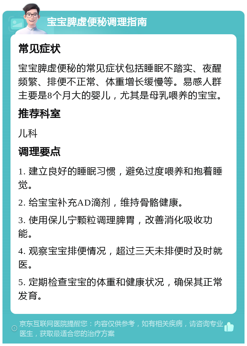 宝宝脾虚便秘调理指南 常见症状 宝宝脾虚便秘的常见症状包括睡眠不踏实、夜醒频繁、排便不正常、体重增长缓慢等。易感人群主要是8个月大的婴儿，尤其是母乳喂养的宝宝。 推荐科室 儿科 调理要点 1. 建立良好的睡眠习惯，避免过度喂养和抱着睡觉。 2. 给宝宝补充AD滴剂，维持骨骼健康。 3. 使用保儿宁颗粒调理脾胃，改善消化吸收功能。 4. 观察宝宝排便情况，超过三天未排便时及时就医。 5. 定期检查宝宝的体重和健康状况，确保其正常发育。