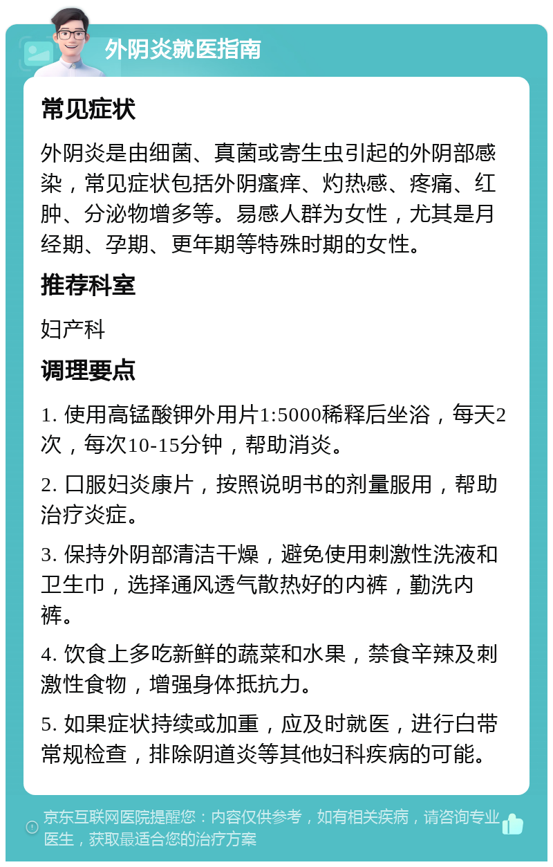 外阴炎就医指南 常见症状 外阴炎是由细菌、真菌或寄生虫引起的外阴部感染，常见症状包括外阴瘙痒、灼热感、疼痛、红肿、分泌物增多等。易感人群为女性，尤其是月经期、孕期、更年期等特殊时期的女性。 推荐科室 妇产科 调理要点 1. 使用高锰酸钾外用片1:5000稀释后坐浴，每天2次，每次10-15分钟，帮助消炎。 2. 口服妇炎康片，按照说明书的剂量服用，帮助治疗炎症。 3. 保持外阴部清洁干燥，避免使用刺激性洗液和卫生巾，选择通风透气散热好的内裤，勤洗内裤。 4. 饮食上多吃新鲜的蔬菜和水果，禁食辛辣及刺激性食物，增强身体抵抗力。 5. 如果症状持续或加重，应及时就医，进行白带常规检查，排除阴道炎等其他妇科疾病的可能。