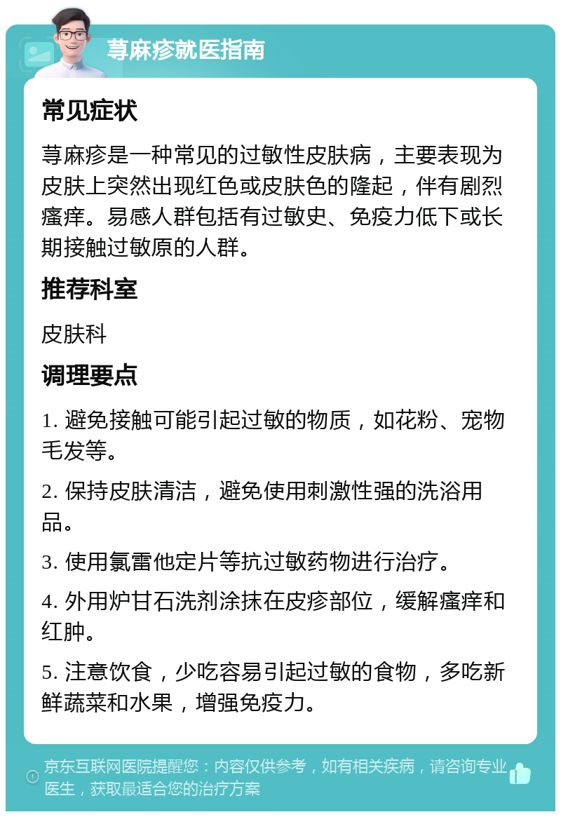 荨麻疹就医指南 常见症状 荨麻疹是一种常见的过敏性皮肤病，主要表现为皮肤上突然出现红色或皮肤色的隆起，伴有剧烈瘙痒。易感人群包括有过敏史、免疫力低下或长期接触过敏原的人群。 推荐科室 皮肤科 调理要点 1. 避免接触可能引起过敏的物质，如花粉、宠物毛发等。 2. 保持皮肤清洁，避免使用刺激性强的洗浴用品。 3. 使用氯雷他定片等抗过敏药物进行治疗。 4. 外用炉甘石洗剂涂抹在皮疹部位，缓解瘙痒和红肿。 5. 注意饮食，少吃容易引起过敏的食物，多吃新鲜蔬菜和水果，增强免疫力。